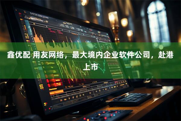 鑫优配 用友网络，最大境内企业软件公司，赴港上市