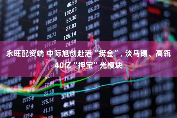 永旺配资端 中际旭创赴港“捞金”, 淡马锡、高瓴40亿“押宝”光模块