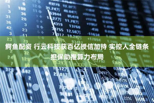 鳄鱼配资 行云科技获百亿授信加持 实控人全链条担保助推算力布局