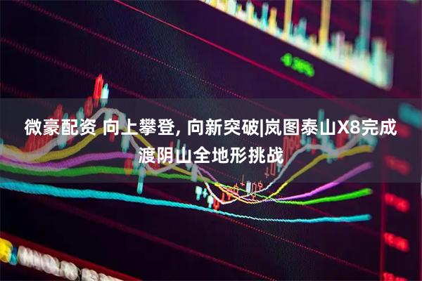 微豪配资 向上攀登, 向新突破|岚图泰山X8完成渡阴山全地形挑战